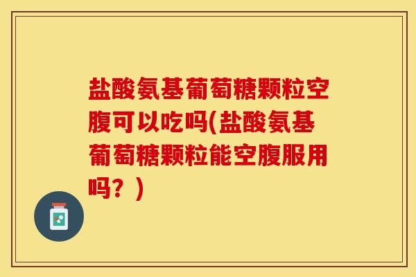 盐酸氨基葡萄糖颗粒空腹可以吃吗(盐酸氨基葡萄糖颗粒能空腹服用吗？)
