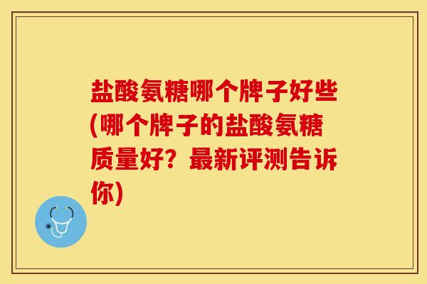 盐酸氨糖哪个牌子好些(哪个牌子的盐酸氨糖质量好？最新评测告诉你)