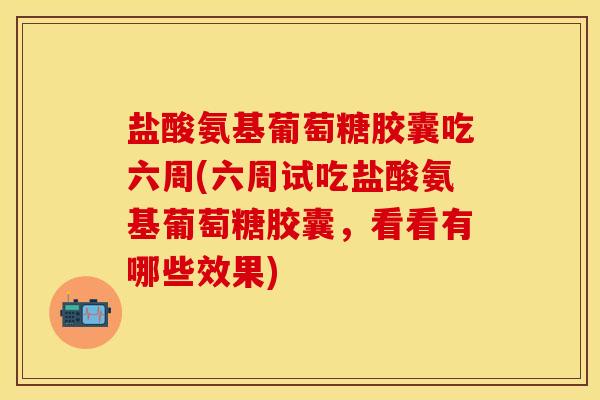 盐酸氨基葡萄糖胶囊吃六周(六周试吃盐酸氨基葡萄糖胶囊，看看有哪些效果)