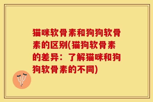 猫咪软骨素和狗狗软骨素的区别(猫狗软骨素的差异：了解猫咪和狗狗软骨素的不同)