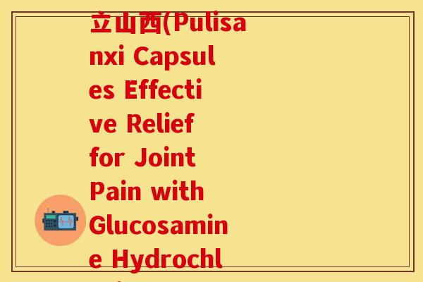 盐酸氨基葡萄糖胶囊葡立山西(Pulisanxi Capsules Effective Relief for Joint Pain with Glucosamine Hydrochloride)-第1张图片-关节保镖