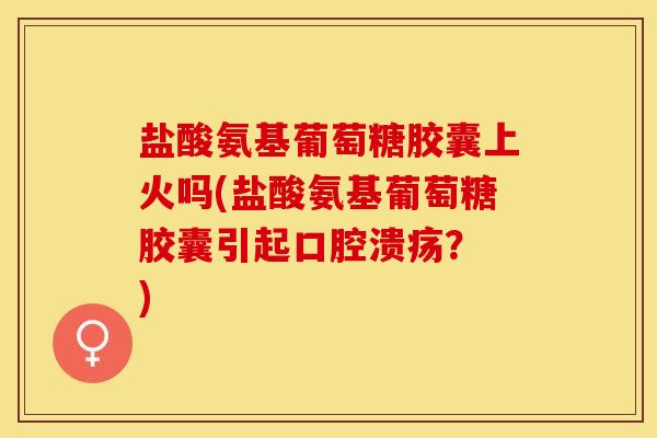 盐酸氨基葡萄糖胶囊上火吗(盐酸氨基葡萄糖胶囊引起口腔溃疡？ )
