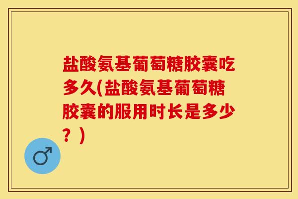 盐酸氨基葡萄糖胶囊吃多久(盐酸氨基葡萄糖胶囊的服用时长是多少？)