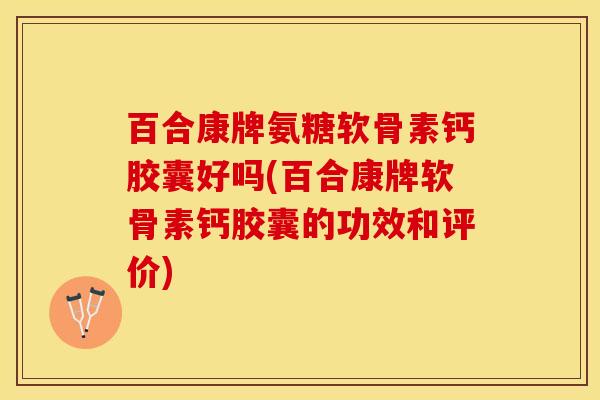 百合康牌氨糖软骨素钙胶囊好吗(百合康牌软骨素钙胶囊的功效和评价)-第1张图片-关节保镖