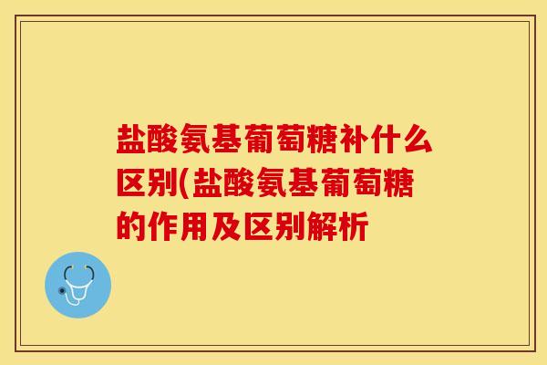 盐酸氨基葡萄糖补什么区别(盐酸氨基葡萄糖的作用及区别解析