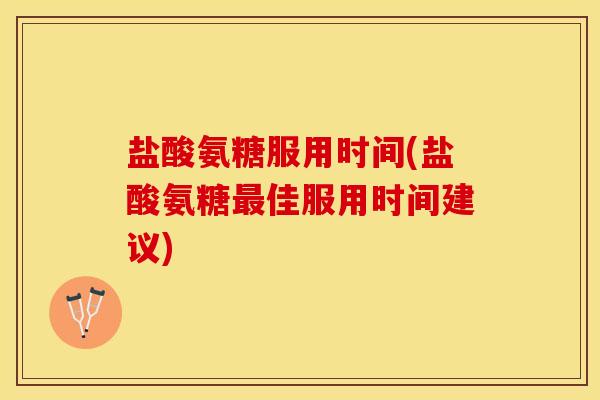 盐酸氨糖服用时间(盐酸氨糖最佳服用时间建议)
