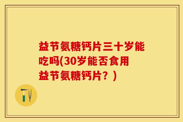 益节氨糖钙片三十岁能吃吗(30岁能否食用益节氨糖钙片？)