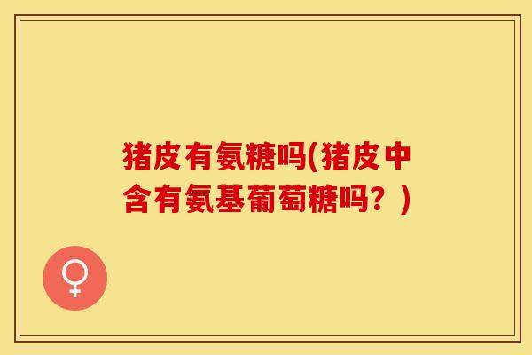 猪皮有氨糖吗(猪皮中含有氨基葡萄糖吗？)