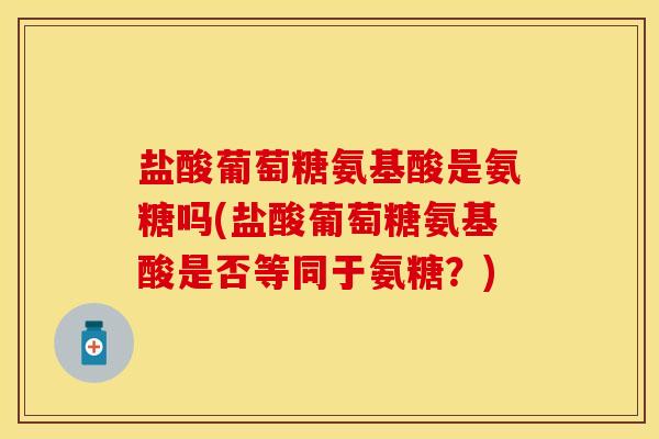 盐酸葡萄糖氨基酸是氨糖吗(盐酸葡萄糖氨基酸是否等同于氨糖？)
