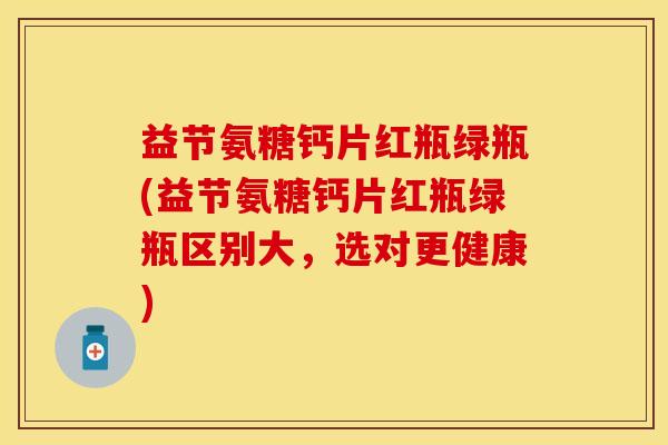 益节氨糖钙片红瓶绿瓶(益节氨糖钙片红瓶绿瓶区别大，选对更健康)