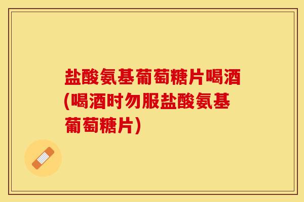 盐酸氨基葡萄糖片喝酒(喝酒时勿服盐酸氨基葡萄糖片)-第1张图片-关节保镖