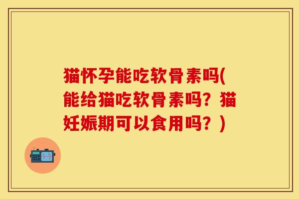 猫怀孕能吃软骨素吗(能给猫吃软骨素吗？猫妊娠期可以食用吗？)