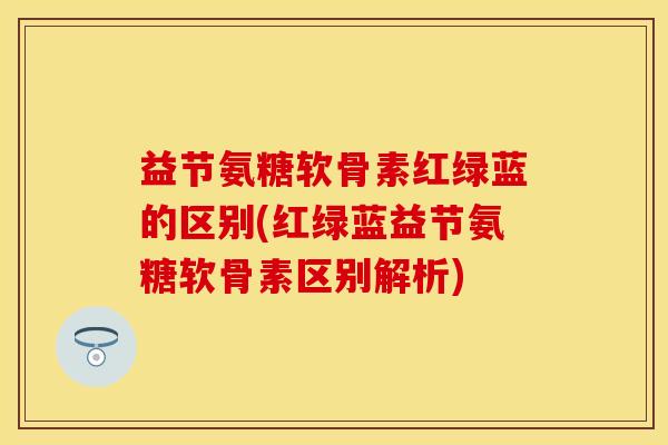 益节氨糖软骨素红绿蓝的区别(红绿蓝益节氨糖软骨素区别解析)