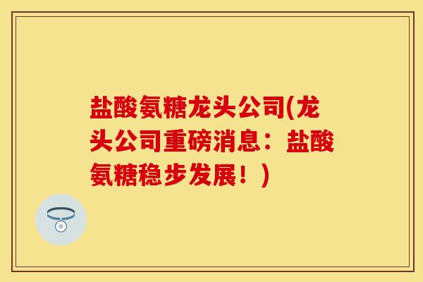 盐酸氨糖龙头公司(龙头公司重磅消息：盐酸氨糖稳步发展！)