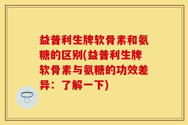 益普利生牌软骨素和氨糖的区别(益普利生牌软骨素与氨糖的功效差异：了解一下)