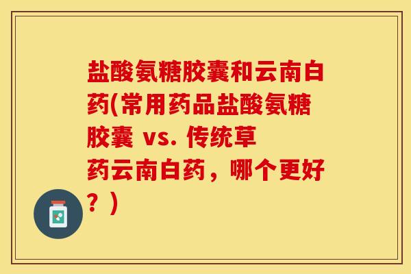 盐酸氨糖胶囊和云南白药(常用药品盐酸氨糖胶囊 vs. 传统草药云南白药，哪个更好？)