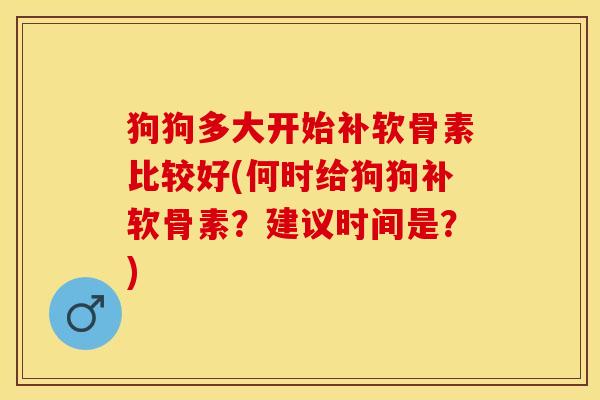 狗狗多大开始补软骨素比较好(何时给狗狗补软骨素？建议时间是？)