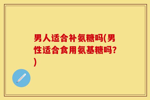 男人适合补氨糖吗(男性适合食用氨基糖吗？)