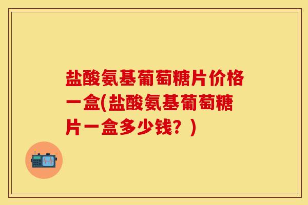盐酸氨基葡萄糖片价格一盒(盐酸氨基葡萄糖片一盒多少钱？)
