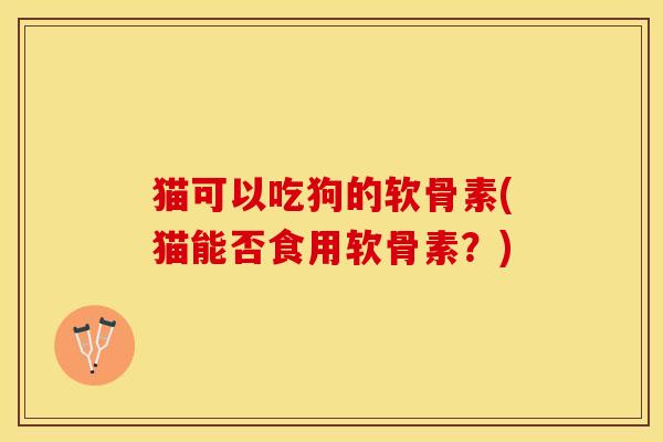 猫可以吃狗的软骨素(猫能否食用软骨素？)