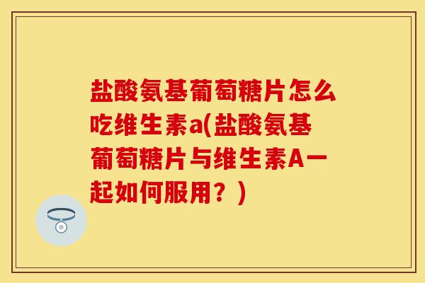 盐酸氨基葡萄糖片怎么吃维生素a(盐酸氨基葡萄糖片与维生素A一起如何服用？)