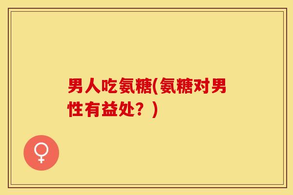 男人吃氨糖(氨糖对男性有益处？)