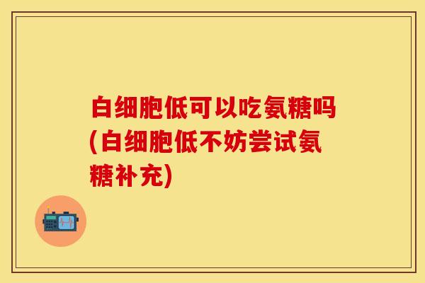 白细胞低可以吃氨糖吗(白细胞低不妨尝试氨糖补充)