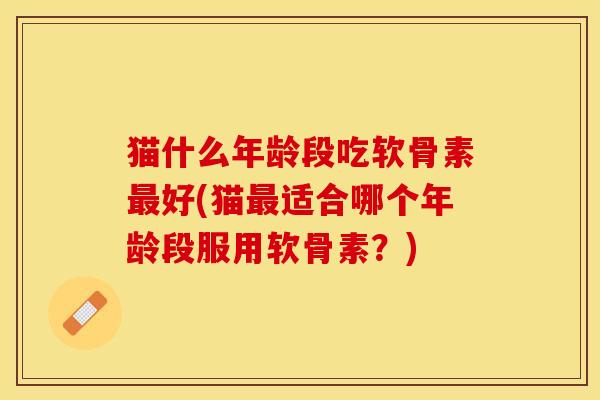 猫什么年龄段吃软骨素最好(猫最适合哪个年龄段服用软骨素？)