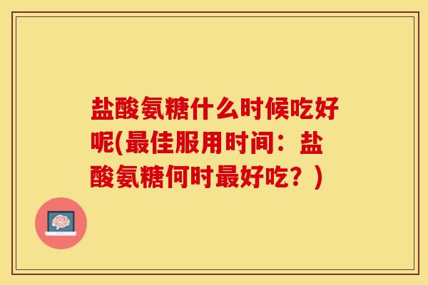 盐酸氨糖什么时候吃好呢(最佳服用时间：盐酸氨糖何时最好吃？)