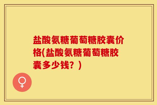盐酸氨糖葡萄糖胶囊价格(盐酸氨糖葡萄糖胶囊多少钱？)