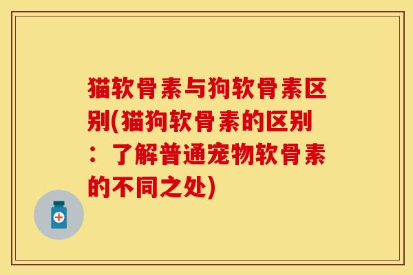 猫软骨素与狗软骨素区别(猫狗软骨素的区别：了解普通宠物软骨素的不同之处)
