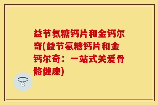 益节氨糖钙片和金钙尔奇(益节氨糖钙片和金钙尔奇：一站式关爱骨骼健康)