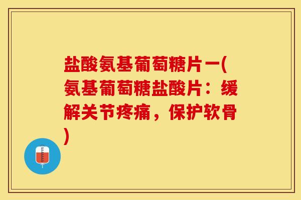盐酸氨基葡萄糖片一(氨基葡萄糖盐酸片：缓解关节疼痛，保护软骨)