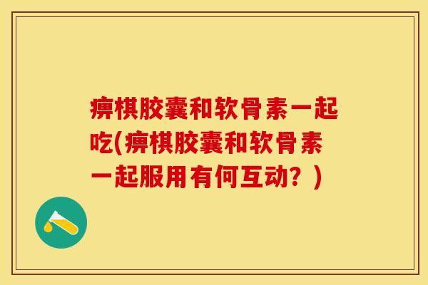 痹棋胶囊和软骨素一起吃(痹棋胶囊和软骨素一起服用有何互动?)-第1张图片-关节保镖 痹棋胶囊和软骨素一起吃(痹棋胶囊和软骨素一起服用有何互动?)-第1张图片-关节保镖