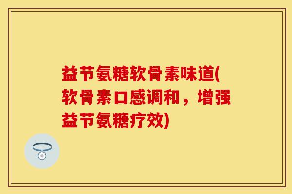 益节氨糖软骨素味道(软骨素口感调和，增强益节氨糖疗效)