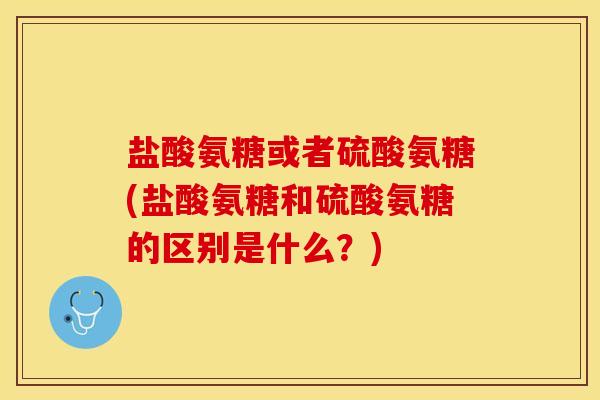 盐酸氨糖或者硫酸氨糖(盐酸氨糖和硫酸氨糖的区别是什么？)-第1张图片-关节保镖