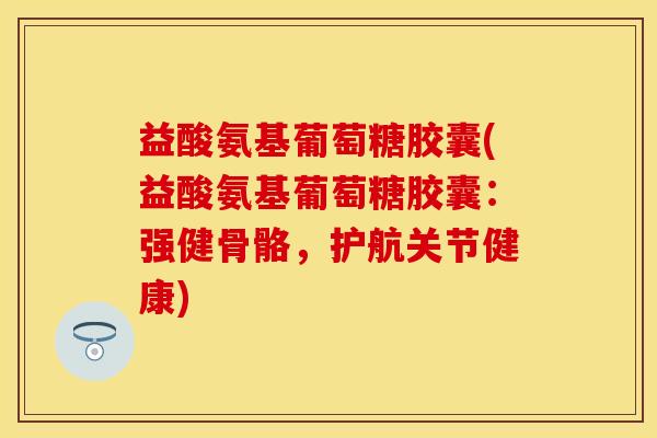 益酸氨基葡萄糖胶囊(益酸氨基葡萄糖胶囊：强健骨骼，护航关节健康)