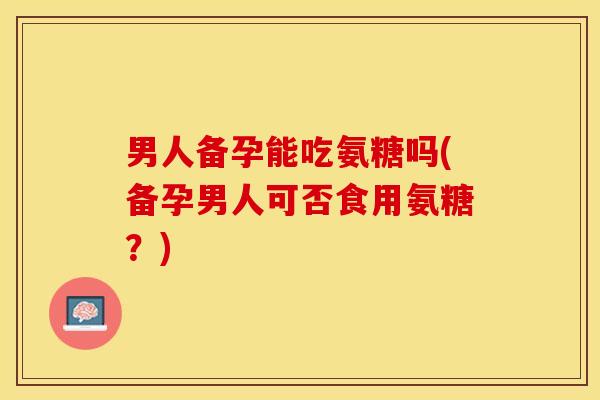 男人备孕能吃氨糖吗(备孕男人可否食用氨糖？)-第1张图片-关节保镖
