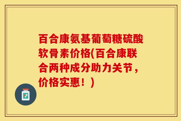 百合康氨基葡萄糖硫酸软骨素价格(百合康联合两种成分助力关节，价格实惠！)