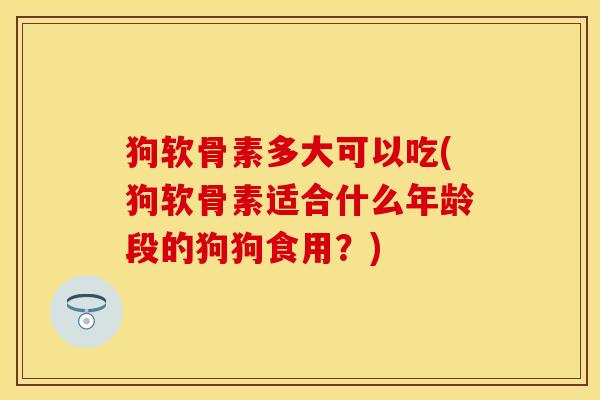 狗软骨素多大可以吃(狗软骨素适合什么年龄段的狗狗食用？)