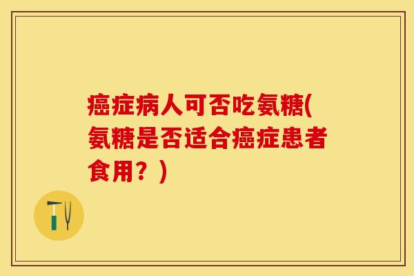 癌症病人可否吃氨糖(氨糖是否适合癌症患者食用？)