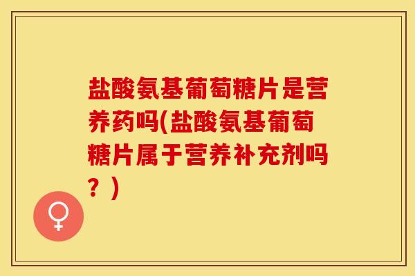 盐酸氨基葡萄糖片是营养药吗(盐酸氨基葡萄糖片属于营养补充剂吗？)