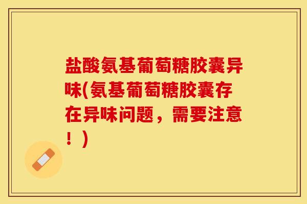 盐酸氨基葡萄糖胶囊异味(氨基葡萄糖胶囊存在异味问题，需要注意！)