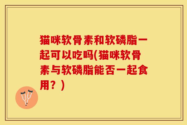 猫咪软骨素和软磷脂一起可以吃吗(猫咪软骨素与软磷脂能否一起食用？)