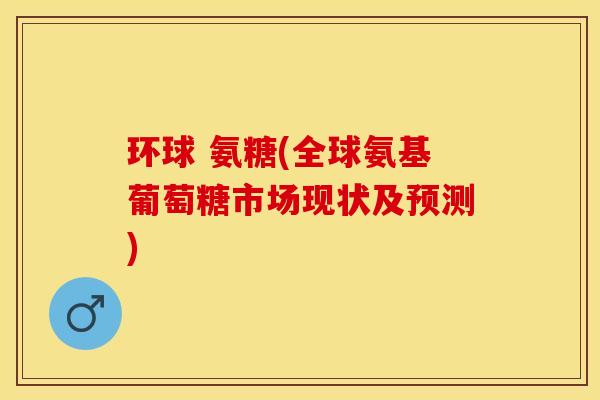 环球 氨糖(全球氨基葡萄糖市场现状及预测)