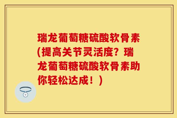 瑞龙葡萄糖硫酸软骨素(提高关节灵活度？瑞龙葡萄糖硫酸软骨素助你轻松达成！)