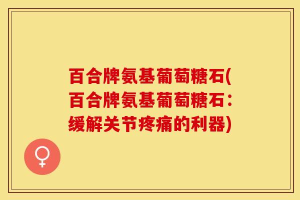百合牌氨基葡萄糖石(百合牌氨基葡萄糖石：缓解关节疼痛的利器)-第1张图片-关节保镖