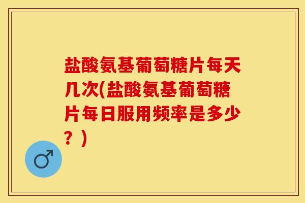 盐酸氨基葡萄糖片每天几次(盐酸氨基葡萄糖片每日服用频率是多少？)