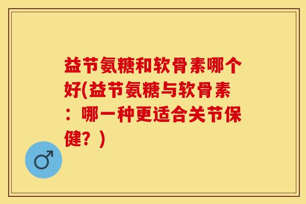 益节氨糖和软骨素哪个好(益节氨糖与软骨素：哪一种更适合关节保健？)