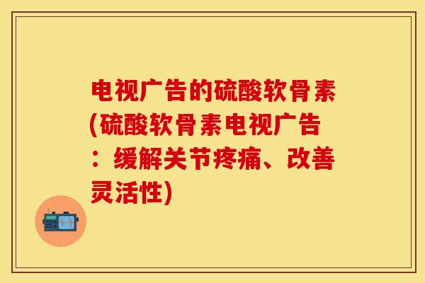 电视广告的硫酸软骨素(硫酸软骨素电视广告：缓解关节疼痛、改善灵活性)